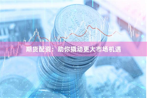 期货配资：助你撬动更大市场机遇